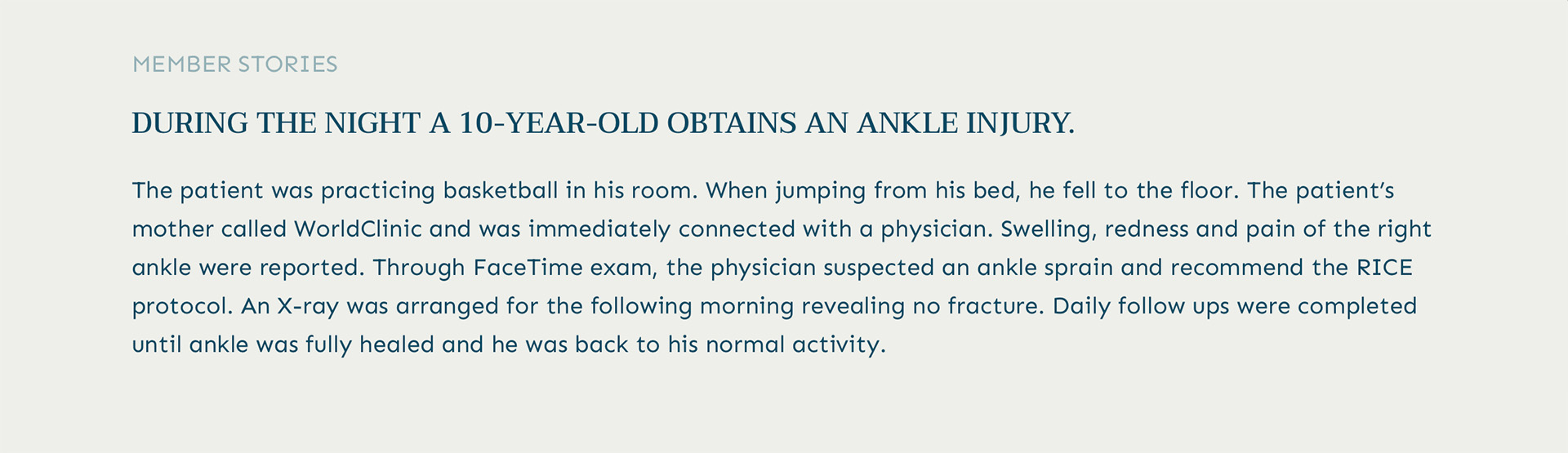 Member Testimonial:
A 10-year-old who injured his ankle during the night. 
After a fall while practicing basketball, his mother called WorldClinic and was immediately connected with a physician. Through a FaceTime exam, the physician suspected an ankle sprain and recommended the RICE protocol. An X-ray the next morning confirmed no fracture. Daily follow-ups were conducted until his full recovery, showcasing our commitment to comprehensive, personalized care.