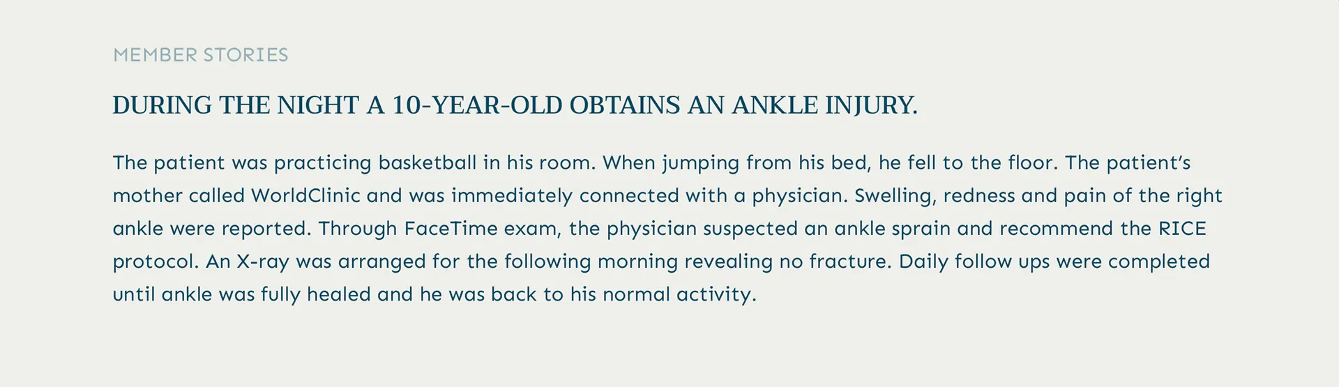 Member Testimonial: A 10-year-old who injured his ankle during the night. After a fall while practicing basketball, his mother called WorldClinic and was immediately connected with a physician. Through a FaceTime exam, the physician suspected an ankle sprain and recommended the RICE protocol. An X-ray the next morning confirmed no fracture. Daily follow-ups were conducted until his full recovery, showcasing our commitment to comprehensive, personalized care.